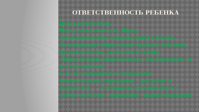 ОТВЕТСТВЕННОСТЬ РЕБЕНКА Перед родителями. Перед своей совестью. Перед преподавателями, администрацией школы. За совершение общественно-опасных действий, бродяжничество, уклонение от учебы.  Перед детским общественным объединением и его участниками. С 11 лет помещение в специальное воспитательное учреждение для детей и подростков (спецшкола, специнтернат) в случае злостного нарушения правил поведения 