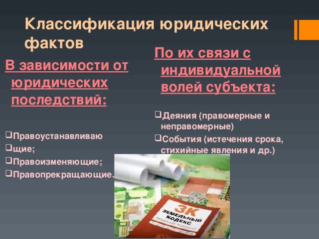 Классификация юридических фактов По их связи с индивидуальной волей субъекта: Деяния (правомерные и неправомерные) События (истечения срока, стихийные явления и др.) В зависимости от юридических последствий:  Правоустанавливаю щие; Правоизменяющие; Правопрекращающие. 