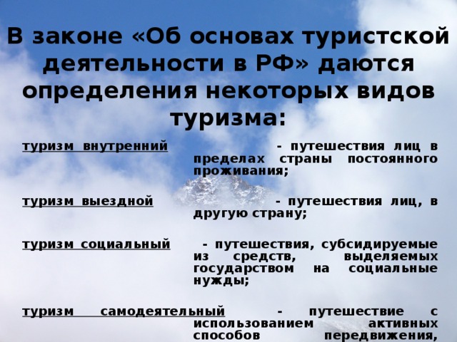 В законе «Об основах туристской деятельности в РФ» даются определения некоторых видов туризма:   туризм внутренний - путешествия лиц в пределах страны постоянного проживания;  туризм выездной - путешествия лиц, в другую страну;  туризм социальный   - путешествия, субсидируемые из средств, выделяемых государством на социальные нужды;  туризм самодеятельный - путешествие с использованием активных способов передвижения, организуемые туристами самостоятельно. 