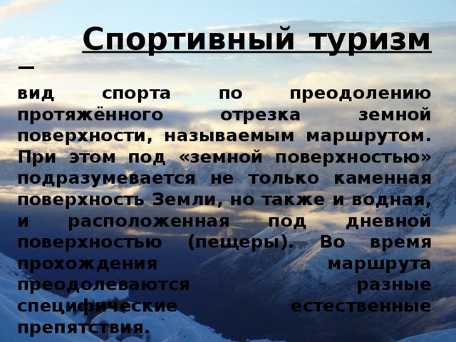  Спортивный туризм  — вид спорта по преодолению протяжённого отрезка земной поверхности, называемым маршрутом. При этом под «земной поверхностью» подразумевается не только каменная поверхность Земли, но также и водная, и расположенная под дневной поверхностью (пещеры). Во время прохождения маршрута преодолеваются разные специфические естественные препятствия. 