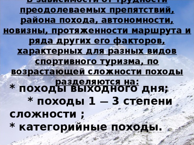 В зависимости от трудности преодолеваемых препятствий, района похода, автономности, новизны, протяженности маршрута и ряда других его факторов, характерных для разных видов спортивного туризма, по возрастающей сложности походы разделяются на: * походы выходного дня;  * походы 1 — 3 степени  сложности ;  * категорийные походы.  