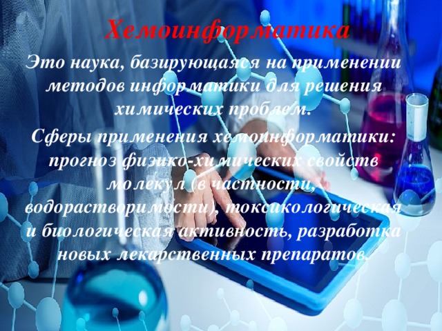 Хемоинформатика Это наука, базирующаяся на применении методов информатики для решения химических проблем. Сферы применения хемоинформатики: прогноз физико-химических свойств молекул (в частности, водорастворимости), токсикологическая и биологическая активность, разработка новых лекарственных препаратов. 