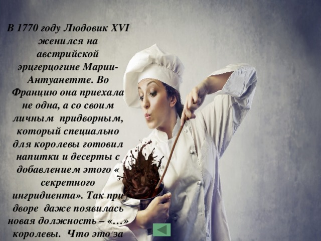  В 1770 году Людовик XVI женился на австрийской эрцгерцогине Марии-Антуанетте. Во Францию она приехала не одна, а со своим личным придворным, который специально для королевы готовил напитки и десерты с добавлением этого « секретного ингридиента». Так при дворе даже появилась новая должность – «…» королевы. Что это за ингридиент?  