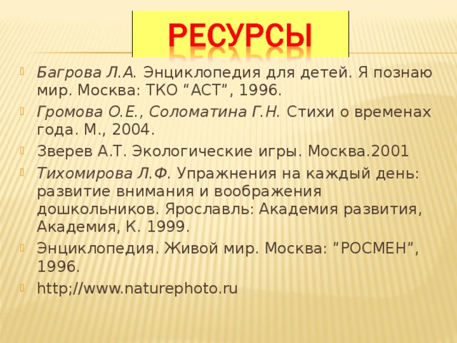 Багрова Л.А. Энциклопедия для детей. Я познаю мир. Москва: ТКО “АСТ”, 1996. Громова О.Е., Соломатина Г.Н. Стихи о временах года. М., 2004. Зверев А.Т. Экологические игры. Москва.2001 Тихомирова Л.Ф. Упражнения на каждый день: развитие внимания и воображения дошкольников. Ярославль: Академия развития, Академия, К. 1999. Энциклопедия. Живой мир. Москва: “РОСМЕН”, 1996. http;//www.naturephoto.ru    