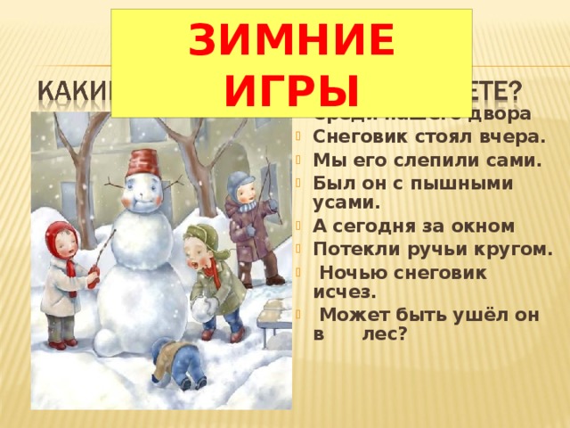 ЗИМНИЕ ИГРЫ Среди нашего двора Снеговик стоял вчера. Мы его слепили сами. Был он с пышными усами. А сегодня за окном Потекли ручьи кругом.  Ночью снеговик исчез.  Может быть ушёл он в лес?  