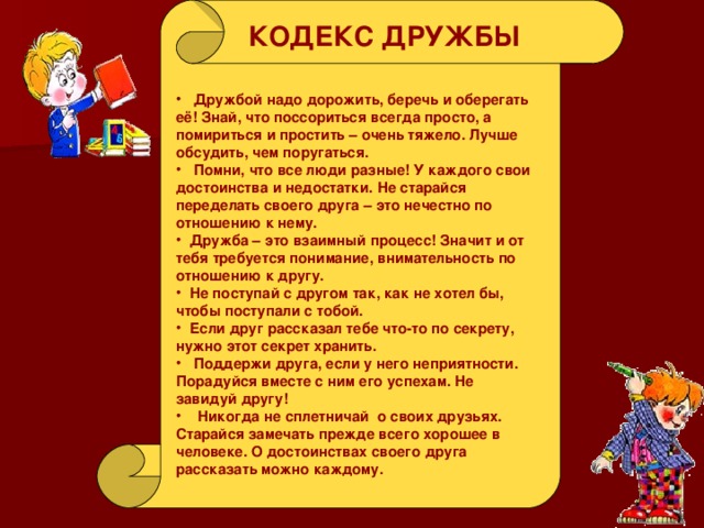 КОДЕКС ДРУЖБЫ  Дружбой надо дорожить, беречь и оберегать её! Знай, что поссориться всегда просто, а помириться и простить – очень тяжело. Лучше обсудить, чем поругаться.  Помни, что все люди разные! У каждого свои достоинства и недостатки. Не старайся переделать своего друга – это нечестно по отношению к нему.  Дружба – это взаимный процесс! Значит и от тебя требуется понимание, внимательность по отношению к другу.  Не поступай с другом так, как не хотел бы, чтобы поступали с тобой.  Если друг рассказал тебе что-то по секрету, нужно этот секрет хранить.  Поддержи друга, если у него неприятности. Порадуйся вместе с ним его успехам. Не завидуй другу!  Никогда не сплетничай о своих друзьях. Старайся замечать прежде всего хорошее в человеке. О достоинствах своего друга рассказать можно каждому. 