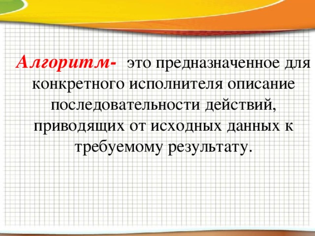 Алгоритм-  это предназначенное для конкретного исполнителя описание последовательности действий, приводящих от исходных данных к требуемому результату. 