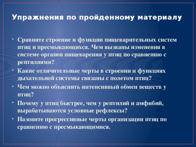Упражнения по пройденному материалу   Сравните строение и функции пищеварительных систем птиц и пресмыкающихся. Чем вызваны изменения в системе органов пищеварения у птиц по сравнению с рептилиями? Какие отличительные черты в строении и функциях дыхательной системы связаны с полетом птиц? Чем можно объяснить интенсивный обмен веществ у птиц? Почему у птиц быстрее, чем у рептилий и амфибий, вырабатываются условные рефлексы? Назовите прогрессивные черты организации птиц по сравнению с пресмыкающимися. 