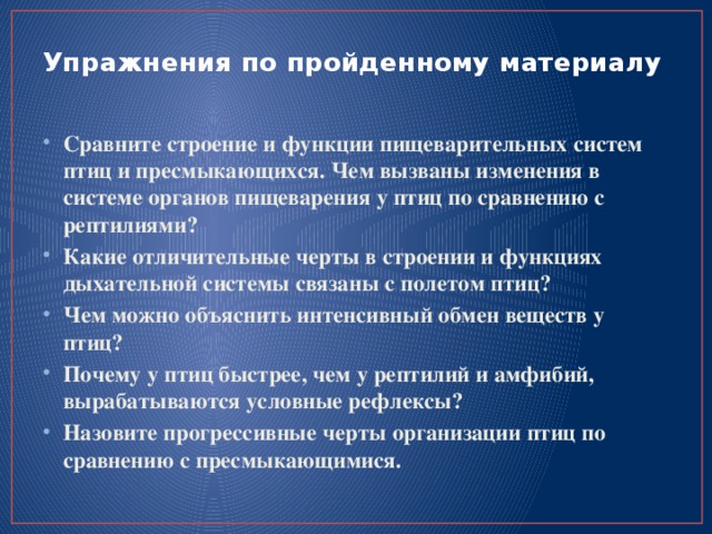 Упражнения по пройденному материалу   Сравните строение и функции пищеварительных систем птиц и пресмыкающихся. Чем вызваны изменения в системе органов пищеварения у птиц по сравнению с рептилиями? Какие отличительные черты в строении и функциях дыхательной системы связаны с полетом птиц? Чем можно объяснить интенсивный обмен веществ у птиц? Почему у птиц быстрее, чем у рептилий и амфибий, вырабатываются условные рефлексы? Назовите прогрессивные черты организации птиц по сравнению с пресмыкающимися. 