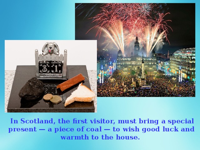   In Scotland, the first visitor, must bring a special present — a piece of coal — to wish good luck and warmth to the house. 