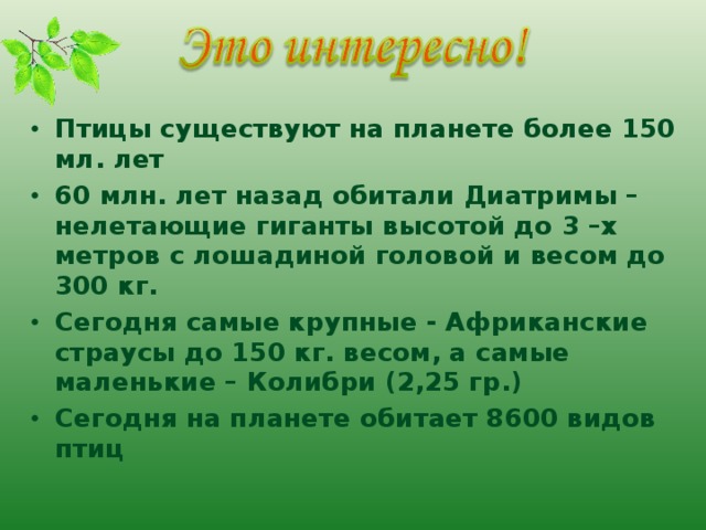 Птицы существуют на планете более 150 мл. лет 60 млн. лет назад обитали Диатримы –нелетающие гиганты высотой до 3 –х метров с лошадиной головой и весом до 300 кг. Сегодня самые крупные - Африканские страусы до 150 кг. весом, а самые маленькие – Колибри (2,25 гр.) Сегодня на планете обитает 8600 видов птиц   
