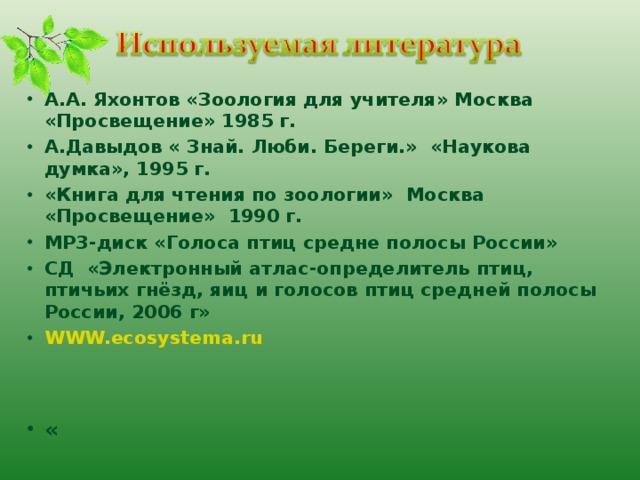 А.А. Яхонтов «Зоология для учителя» Москва «Просвещение» 1985 г. А.Давыдов « Знай. Люби. Береги.» «Наукова думка», 1995 г. «Книга для чтения по зоологии» Москва «Просвещение» 1990 г. МР3-диск «Голоса птиц средне полосы России» СД «Электронный атлас-определитель птиц, птичьих гнёзд, яиц и голосов птиц средней полосы России, 2006 г» WWW.ecosystema.ru   « 