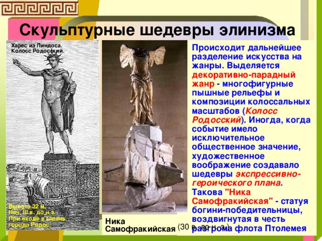 Скульптурные шедевры элинизма Харес из Линдоса. Колосс Родосский. Происходит дальнейшее разделение искусства на жанры. Выделяется декоративно-парадный жанр - многофигурные пышные рельефы и композиции колоссальных масштабов ( Колосс Родосский ). Иногда, когда событие имело исключительное общественное значение, художественное воображение создавало шедевры экспрессивно-героического плана . Такова 