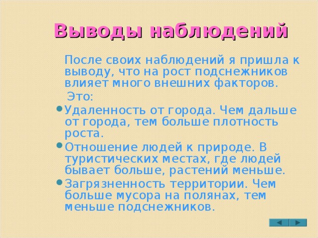 Выводы наблюдений  После своих наблюдений я пришла к выводу, что на рост подснежников влияет много внешних факторов.  Это: Удаленность от города. Чем дальше от города, тем больше плотность роста. Отношение людей к природе. В туристических местах, где людей бывает больше, растений меньше. Загрязненность территории. Чем больше мусора на полянах, тем меньше подснежников.  