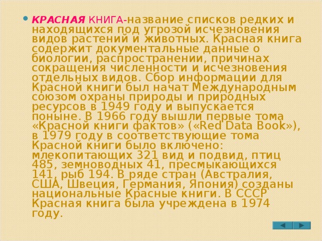 КРАСНАЯ КНИГА- название списков редких и находящихся под угрозой исчезновения видов растений и животных. Красная книга содержит документальные данные о биологии, распространении, причинах сокращения численности и исчезновения отдельных видов. Сбор информации для Красной книги был начат Международным союзом охраны природы и природных ресурсов в 1949 году и выпускается поныне. В 1966 году вышли первые тома «Красной книги фактов» («Red Data Book»), в 1979 году в соответствующие тома Красной книги было включено: млекопитающих 321 вид и подвид, птиц 485, земноводных 41, пресмыкающихся 141, рыб 194. В ряде стран (Австралия, США, Швеция, Германия, Япония) созданы национальные Красные книги. В СССР Красная книга была учреждена в 1974 году. 