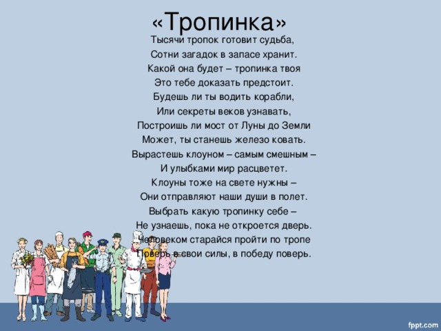 «Тропинка» Тысячи тропок готовит судьба,  Сотни загадок в запасе хранит.  Какой она будет – тропинка твоя  Это тебе доказать предстоит.  Будешь ли ты водить корабли,  Или секреты веков узнавать,  Построишь ли мост от Луны до Земли  Может, ты станешь железо ковать.  Вырастешь клоуном – самым смешным –  И улыбками мир расцветет.  Клоуны тоже на свете нужны –  Они отправляют наши души в полет.  Выбрать какую тропинку себе –  Не узнаешь, пока не откроется дверь.  Человеком старайся пройти по тропе  Поверь в свои силы, в победу поверь.