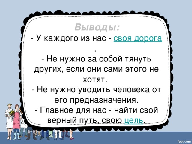 Выводы: - У каждого из нас  - своя дорога . - Не нужно за собой тянуть других, если они сами этого не хотят. - Не нужно уводить человека от его предназначения. - Главное для нас - найти свой верный путь, свою  цель .
