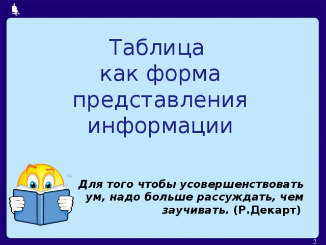 Таблица  как форма представления информации Для того чтобы усовершенствовать ум, надо больше рассуждать, чем заучивать. (Р.Декарт)