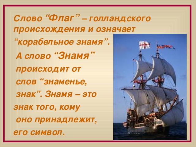 Слово “Флаг” – голландского происхождения и означает “ корабельное знамя”.  А слово “Знамя”  происходит от  слов “знаменье,  знак”. Знамя – это знак того, кому  оно принадлежит, его символ.