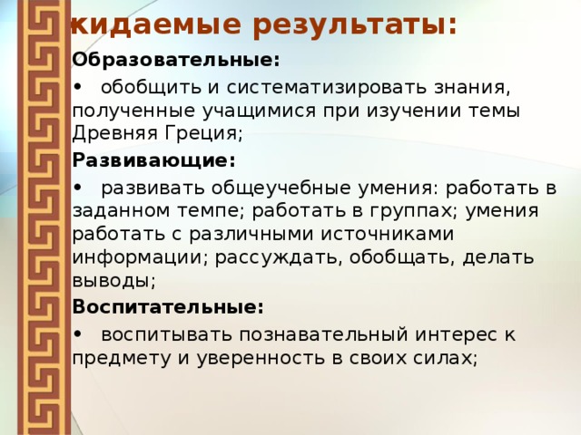 Ожидаемые результаты: Образовательные: •  обобщить и систематизировать знания, полученные учащимися при изучении темы Древняя Греция; Развивающие: •  развивать общеучебные умения: работать в заданном темпе; работать в группах; умения работать с различными источниками информации; рассуждать, обобщать, делать выводы; Воспитательные: •  воспитывать познавательный интерес к предмету и уверенность в своих силах;