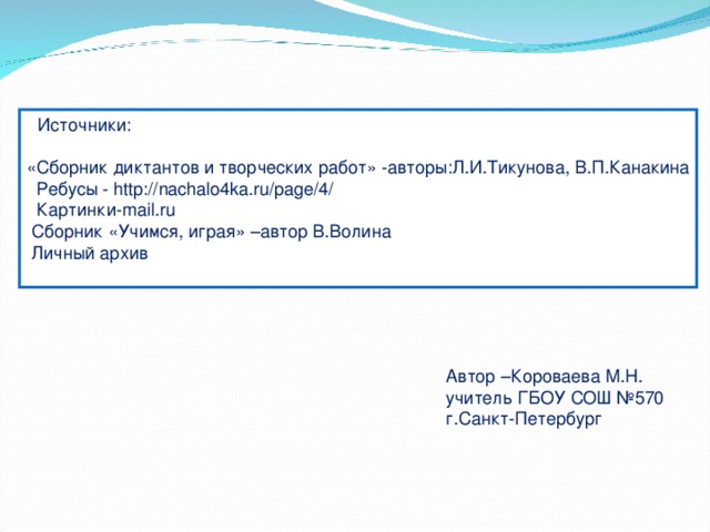  Источники : «Сборник диктантов и творческих работ» -авторы : Л.И.Тикунова, В.П.Канакина  Ребусы - http://nachalo4ka.ru/page/4/  Картинки- mail.ru  Сборник «Учимся, играя» –автор В.Волина  Личный архив Автор –Короваева М.Н. учитель ГБОУ СОШ №570 г.Санкт-Петербург 