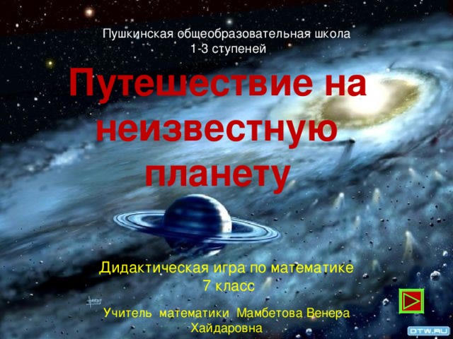 Пушкинская общеобразовательная школа  1-3 ступеней Путешествие на неизвестную планету Дидактическая игра по математике  7 класс Учитель математики Мамбетова Венера Хайдаровна