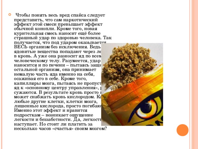  Чтобы понять весь вред спайса следует представить, что сам наркотический эффект этой смеси превышает эффект обычной конопли. Кроме того, новая курительная смесь наносит ещё более страшный удар по здоровью человека. Так получается, что под ударом оказывается ВЕСЬ организм без исключения. Ведь ядовитые вещества попадают через легкие в кровь. А уже она разносит яд по всему человеческому телу. Разумеется, удар наносится и по печени – пытаясь защитить остальной организм, она принимает немалую часть яда именно на себя, осаживая его в себе. Кроме того, капилляры мозга, пытаясь не пропустить яд к «основному центру управления», резко сужаются. В результате кровь просто не может снабжать кровь кислородом. Как и любые другие клетки, клетки мозга, лишенные кислорода, просто погибают. Именно этот эффект и нравится подросткам – возникает ощущение легкости и беззаботности. Да, легкость наступает. Но стоит ли платить за несколько часов «счастья» своим мозгом?  