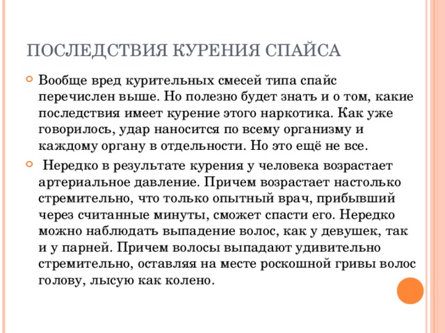 ПОСЛЕДСТВИЯ КУРЕНИЯ СПАЙСА   Вообще вред курительных смесей типа спайс перечислен выше. Но полезно будет знать и о том, какие последствия имеет курение этого наркотика. Как уже говорилось, удар наносится по всему организму и каждому органу в отдельности. Но это ещё не все.  Нередко в результате курения у человека возрастает артериальное давление. Причем возрастает настолько стремительно, что только опытный врач, прибывший через считанные минуты, сможет спасти его. Нередко можно наблюдать выпадение волос, как у девушек, так и у парней. Причем волосы выпадают удивительно стремительно, оставляя на месте роскошной гривы волос голову, лысую как колено. 