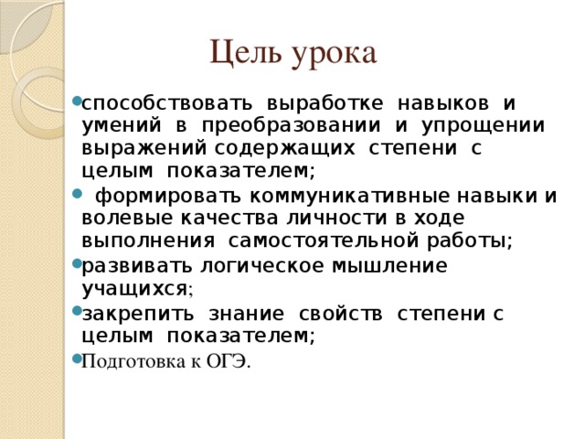 Цель урока способствовать  выработке  навыков  и  умений  в  преобразовании  и  упрощении выражений содержащих  степени  с  целым  показателем;   формировать коммуникативные навыки и волевые качества личности в ходе выполнения  самостоятельной работы; развивать логическое мышление  учащихся ; закрепить  знание  свойств  степени с  целым  показателем; Подготовка к ОГЭ. 