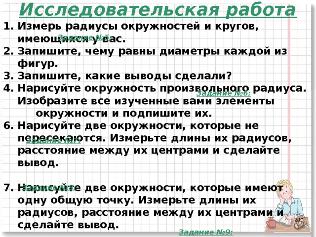 Исследовательская работа Измерь радиусы окружностей и кругов, имеющихся у вас. Запишите, чему равны диаметры каждой из фигур. Запишите, какие выводы сделали? Нарисуйте окружность произвольного радиуса. Изобразите все изученные вами элементы  окружности и подпишите их. Нарисуйте две окружности, которые не пересекаются. Измерьте длины их радиусов, расстояние между их центрами и сделайте вывод.  Нарисуйте две окружности, которые имеют одну общую точку. Измерьте длины их радиусов, расстояние между их центрами и сделайте вывод.  7. Нарисуйте две окружности, которые пересекаются в двух точках. Измерьте длины их радиусов, расстояние между их центрами и сделайте вывод.   Задание №5: Задание №6: Задание №7: Задание №8:  Задание №9:  