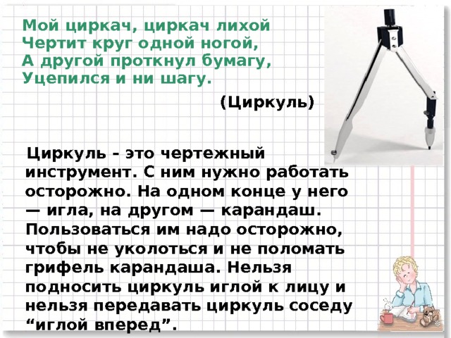 Мой циркач, циркач лихой  Чертит круг одной ногой,  А другой проткнул бумагу,  Уцепился и ни шагу. (Циркуль) Циркуль – это чертежный инструмент. С ним нужно работать осторожно. На одном конце у него — игла, на другом — карандаш. Пользоваться им надо осторожно, чтобы не уколоться и не поломать грифель карандаша. Нельзя подносить циркуль иглой к лицу и нельзя передавать циркуль соседу “иглой вперед”.  