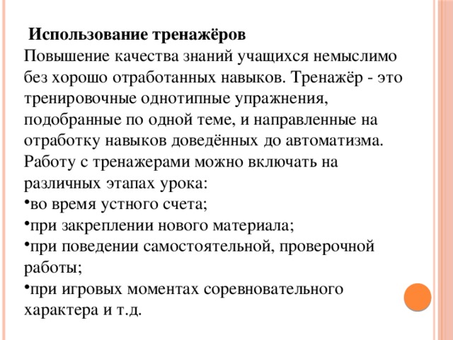  Использование тренажёров Повышение качества знаний учащихся немыслимо без хорошо отработанных навыков. Тренажёр - это тренировочные однотипные упражнения, подобранные по одной теме, и направленные на отработку навыков доведённых до автоматизма. Работу с тренажерами можно включать на различных этапах урока: во время устного счета; при закреплении нового материала; при поведении самостоятельной, проверочной работы; при игровых моментах соревновательного характера и т.д. 