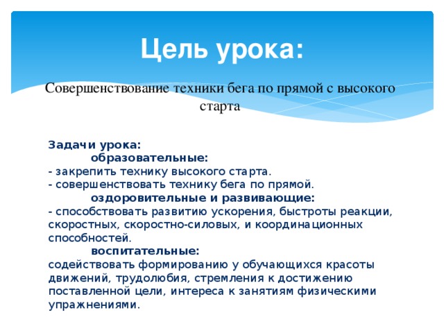 Цель урока: Совершенствование техники бега по прямой с высокого старта Задачи урока:  образовательные: - закрепить технику высокого старта. - совершенствовать технику бега по прямой.  оздоровительные и развивающие: - способствовать развитию ускорения, быстроты реакции, скоростных, скоростно-силовых, и координационных способностей.  воспитательные: содействовать формированию у обучающихся красоты движений, трудолюбия, стремления к достижению поставленной цели, интереса к занятиям физическими упражнениями. 