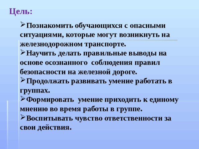 Цель: Познакомить обучающихся с опасными ситуациями, которые могут возникнуть на железнодорожном транспорте. Научить делать правильные выводы на основе осознанного соблюдения правил безопасности на железной дороге. Продолжать развивать умение работать в группах. Формировать умение приходить к единому мнению во время работы в группе. Воспитывать чувство ответственности за свои действия. 
