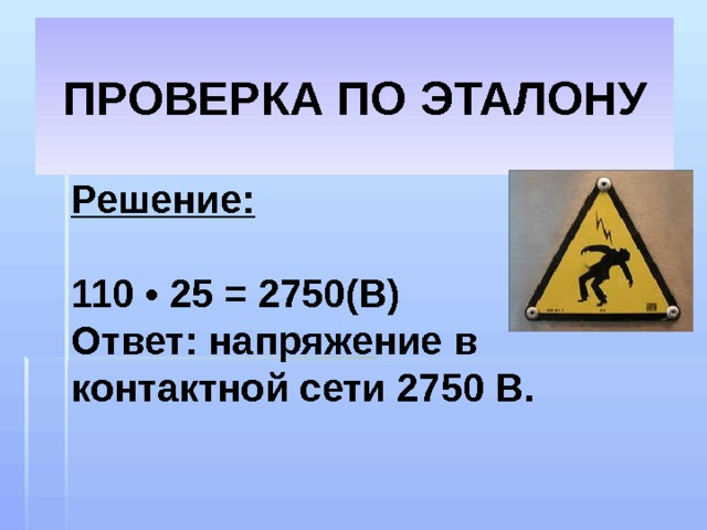 ПРОВЕРКА ПО ЭТАЛОНУ Решение:  110 • 25 = 2750(В) Ответ: напряжение в контактной сети 2750 В. 