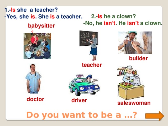 1.- Is she a teacher? -Yes, she is . She is a teacher.  2.- Is he a clown? -No, he isn’t . He isn’t a clown. babysitter builder teacher doctor driver saleswoman Do you want to be a …?  