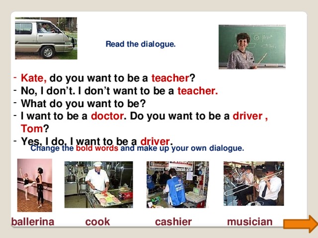 Read the dialogue. Kate,  do you want to be a teacher ? No, I don’t. I don’t want to be a teacher. What do you want to be? I want to be a doctor . Do you want to be a driver , Tom ? Yes, I do. I want to be a driver . Change the bold words and make up your own dialogue. ballerina cook cashier musician 