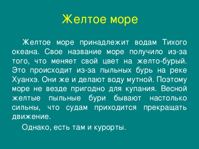 Желтое море  Желтое море принадлежит водам Тихого океана. Свое название море получило из-за того, что меняет свой цвет на желто-бурый. Это происходит из-за пыльных бурь на реке Хуанхэ. Они же и делают воду мутной. Поэтому море не везде пригодно для купания. Весной желтые пыльные бури бывают настолько сильны, что судам приходится прекращать движение.  Однако, есть там и курорты.  