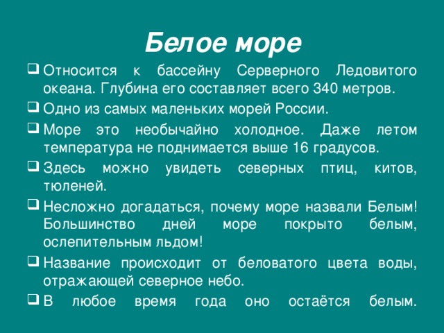 Белое море Относится к бассейну Серверного Ледовитого океана. Глубина его составляет всего 340 метров. Одно из самых маленьких морей России. Море это необычайно холодное. Даже летом температура не поднимается выше 16 градусов. Здесь можно увидеть северных птиц, китов, тюленей. Несложно догадаться, почему море назвали Белым! Большинство дней море покрыто белым, ослепительным льдом!  Название происходит от беловатого цвета воды, отражающей северное небо. В любое время года оно остаётся белым.   