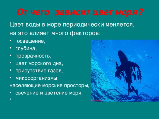 От чего зависит цвет моря? Цвет воды в море периодически меняется, на это влияет много факторов :  освещение, глубина, прозрачность, цвет морского дна, присутствие газов, микроорганизмы, населяющие морские просторы, свечение и цветение моря. .    