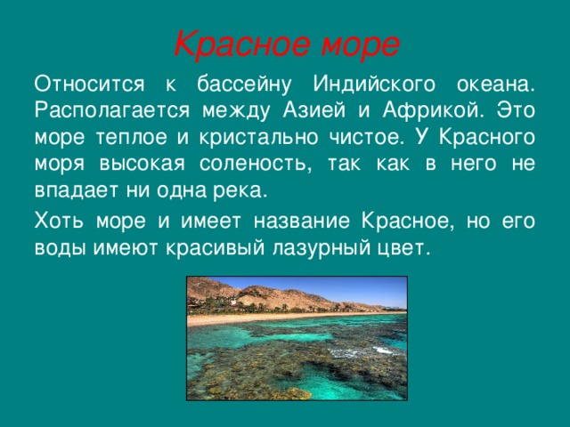 Красное море Относится к бассейну Индийского океана. Располагается между Азией и Африкой. Это море теплое и кристально чистое. У Красного моря высокая соленость, так как в него не впадает ни одна река.  Хоть море и имеет название Красное, но его воды имеют красивый лазурный цвет. 