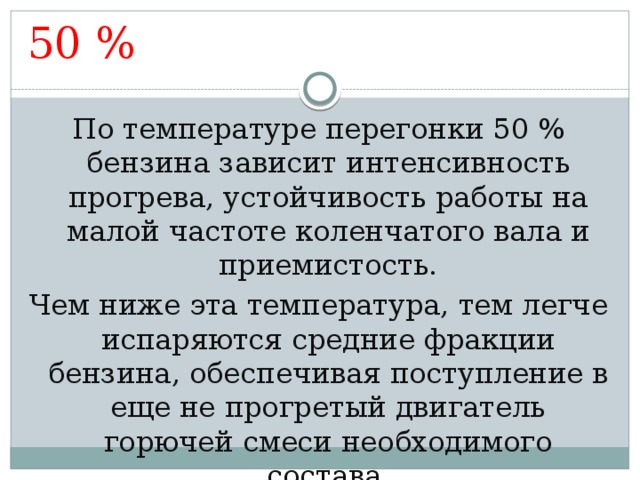 50 % По температуре перегонки 50 % бензина зависит интенсивность прогрева, устойчивость работы на малой частоте коленчатого вала и приемистость. Чем ниже эта температура, тем легче испаряются средние фракции бензина, обеспечивая поступление в еще не прогретый двигатель горючей смеси необходимого состава. 