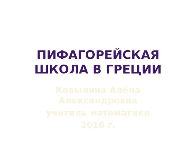 Пифагорейская школа в Греции Ковылина Алёна Александровна учитель математики 2016 г. 