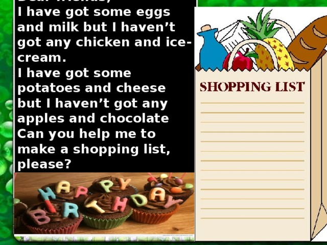 Dear friends, I have got some eggs and milk but I haven’t got any chicken and ice-cream. I have got some potatoes and cheese but I haven’t got any apples and chocolate Can you help me to make a shopping list, please? With love, Larry. 
