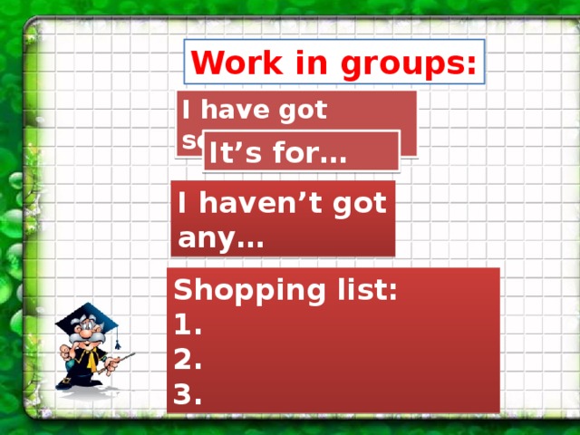 Work in groups: I have got some... It’s for… I haven’t got any… Shopping list: 1. 2. 3. 