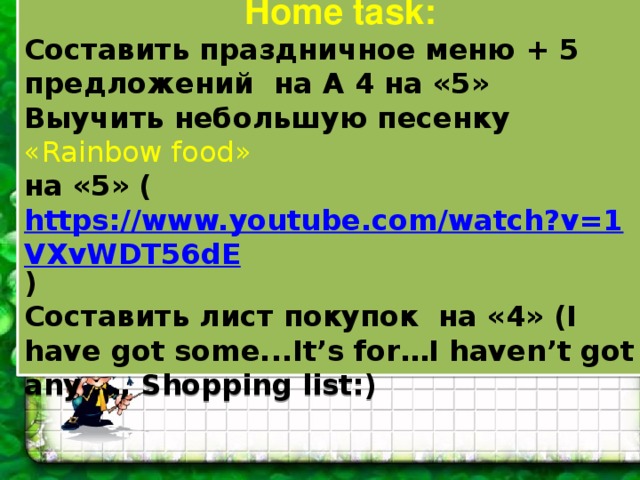 Home task: Составить праздничное меню + 5 предложений на А 4 на «5» Выучить небольшую песенку «Rainbow food» на «5» ( https://www.youtube.com/watch?v=1VXvWDT56dE ) Составить лист покупок на «4» (I have got some...It’s for…I haven’t got any …, Shopping list:)   