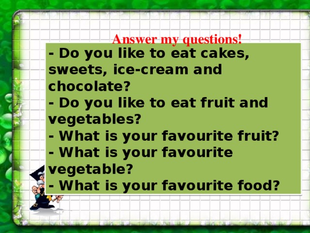 Answer my questions! - Do you like to eat cakes, sweets, ice-cream and chocolate? - Do you like to eat fruit and vegetables? - What is your favourite fruit? - What is your favourite vegetable? - What is your favourite food? 