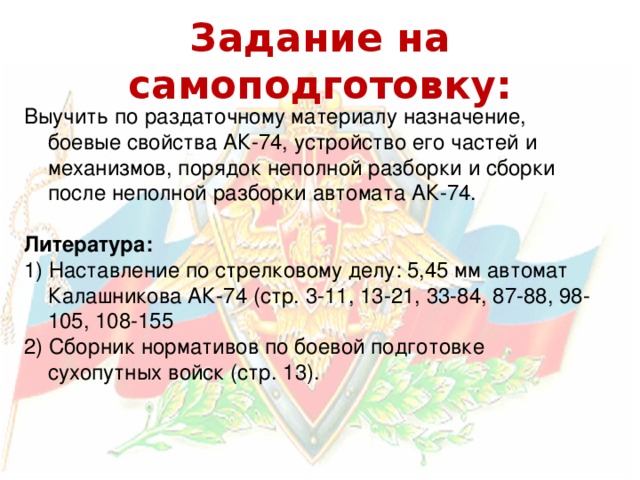Задание на самоподготовку: Выучить по раздаточному материалу назначение, боевые свойства АК-74, устройство его частей и механизмов, порядок неполной разборки и сборки после неполной разборки автомата АК-74. Литература: 1) Наставление по стрелковому делу: 5,45 мм автомат Калашникова АК-74 (стр. 3-11, 13-21, 33-84, 87-88, 98-105, 108-155 2) Сборник нормативов по боевой подготовке сухопутных войск (стр. 13). 