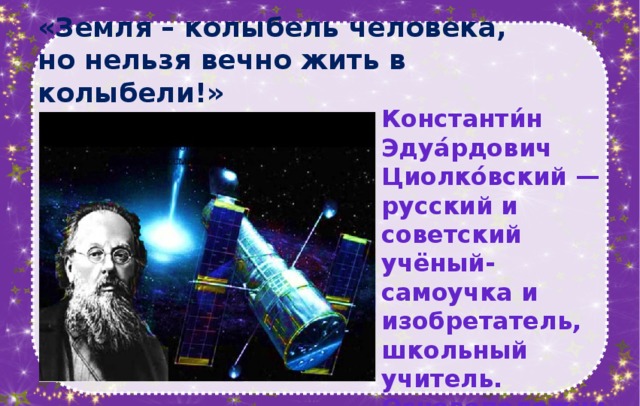 «Земля – колыбель человека,  но нельзя вечно жить в колыбели!»   Константи́н Эдуа́рдович Циолко́вский — русский и советский учёный-самоучка и изобретатель, школьный учитель. Основоположник теоретической космонавтики.