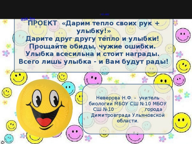                                               6 40×480 ask.fm ПРОЕКТ «Дарим тепло своих рук + улыбку!» Дарите друг другу тепло и улыбки!  Прощайте обиды, чужие ошибки.  Улыбка всесильна и стоит награды.  Всего лишь улыбка - и Вам будут рады!   Неверова Н.Ф. - учитель биологии МБОУ СШ №10 МБОУ СШ №10 города Димитровграда Ульяновской области. 